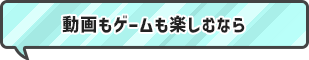 動画もゲームも楽しむなら！